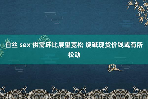 白丝 sex 供需环比展望宽松 烧碱现货价钱或有所松动