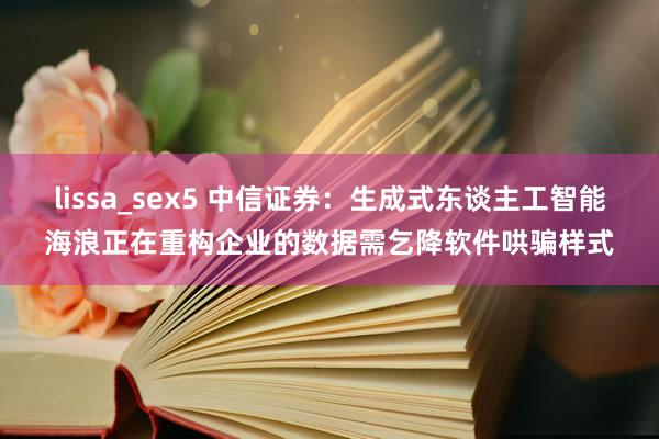 lissa_sex5 中信证券：生成式东谈主工智能海浪正在重构企业的数据需乞降软件哄骗样式