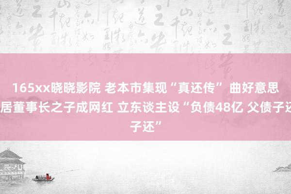 165xx晓晓影院 老本市集现“真还传” 曲好意思家居董事长之子成网红 立东谈主设“负债48亿 父债子还”