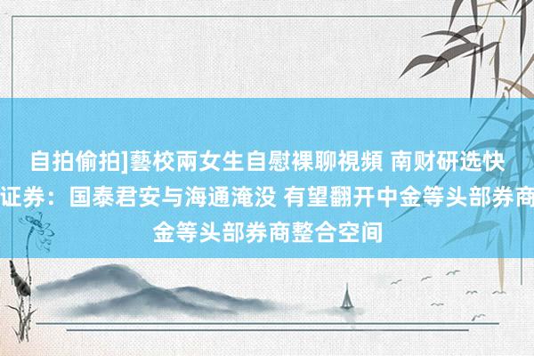 自拍偷拍]藝校兩女生自慰裸聊視頻 南财研选快讯｜华创证券：国泰君安与海通淹没 有望翻开中金等头部券商整合空间