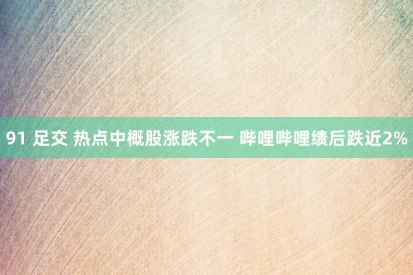 91 足交 热点中概股涨跌不一 哔哩哔哩绩后跌近2%