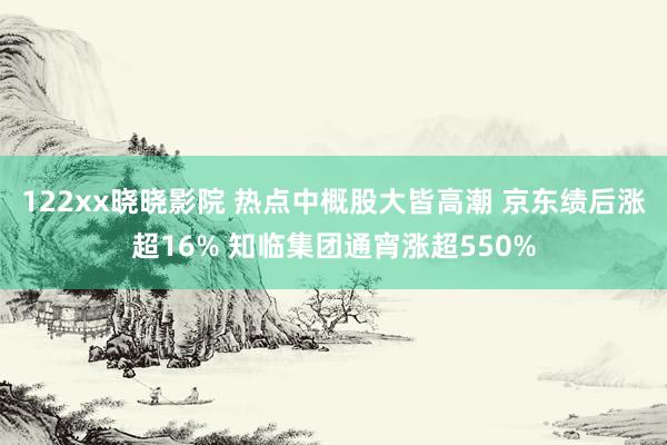 122xx晓晓影院 热点中概股大皆高潮 京东绩后涨超16% 知临集团通宵涨超550%