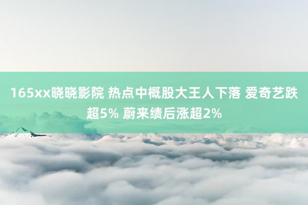 165xx晓晓影院 热点中概股大王人下落 爱奇艺跌超5% 蔚来绩后涨超2%