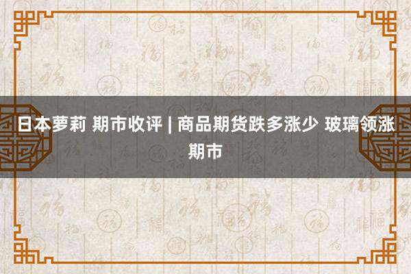 日本萝莉 期市收评 | 商品期货跌多涨少 玻璃领涨期市