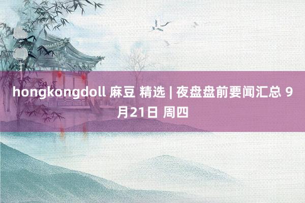 hongkongdoll 麻豆 精选 | 夜盘盘前要闻汇总 9月21日 周四