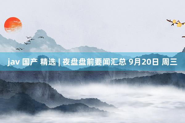 jav 国产 精选 | 夜盘盘前要闻汇总 9月20日 周三
