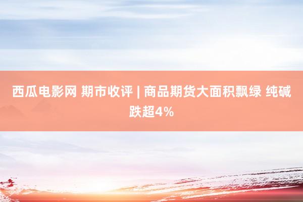 西瓜电影网 期市收评 | 商品期货大面积飘绿 纯碱跌超4%
