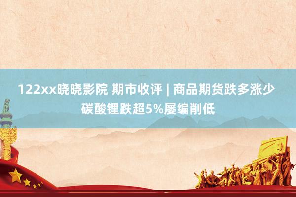 122xx晓晓影院 期市收评 | 商品期货跌多涨少 碳酸锂跌超5%屡编削低