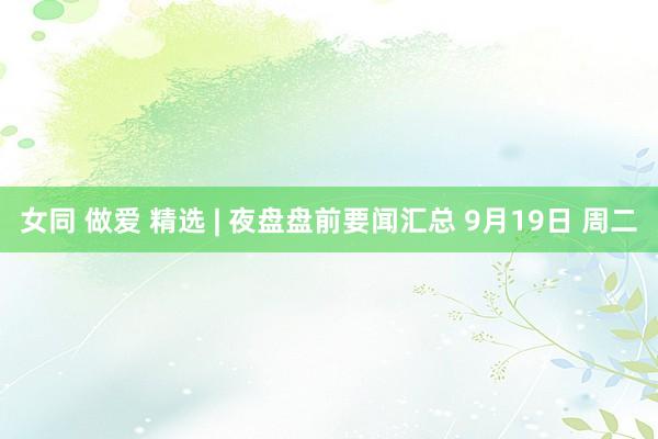 女同 做爱 精选 | 夜盘盘前要闻汇总 9月19日 周二