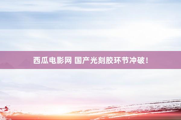 西瓜电影网 国产光刻胶环节冲破！