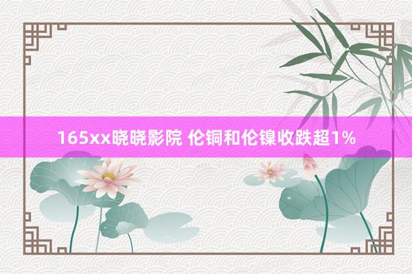 165xx晓晓影院 伦铜和伦镍收跌超1%