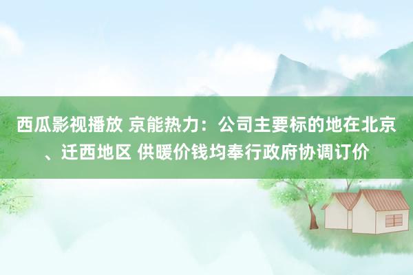 西瓜影视播放 京能热力：公司主要标的地在北京、迁西地区 供暖价钱均奉行政府协调订价