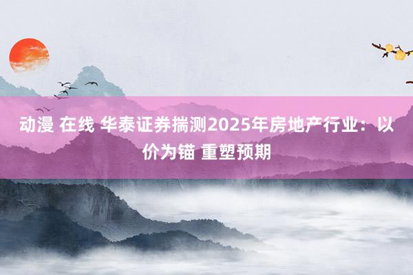 动漫 在线 华泰证券揣测2025年房地产行业：以价为锚 重塑预期