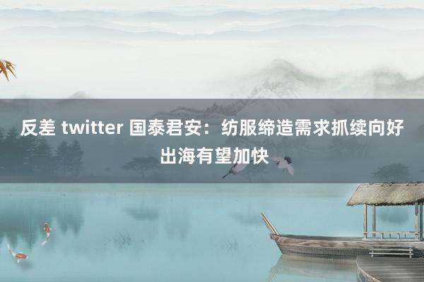 反差 twitter 国泰君安：纺服缔造需求抓续向好 出海有望加快