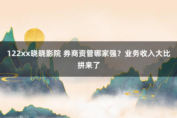 122xx晓晓影院 券商资管哪家强？业务收入大比拼来了