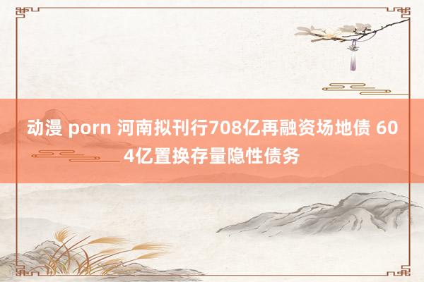 动漫 porn 河南拟刊行708亿再融资场地债 604亿置换存量隐性债务