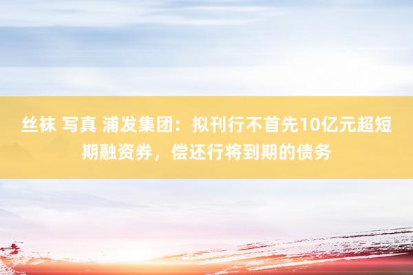 丝袜 写真 浦发集团：拟刊行不首先10亿元超短期融资券，偿还行将到期的债务