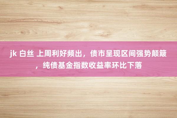 jk 白丝 上周利好频出，债市呈现区间强势颠簸，纯债基金指数收益率环比下落