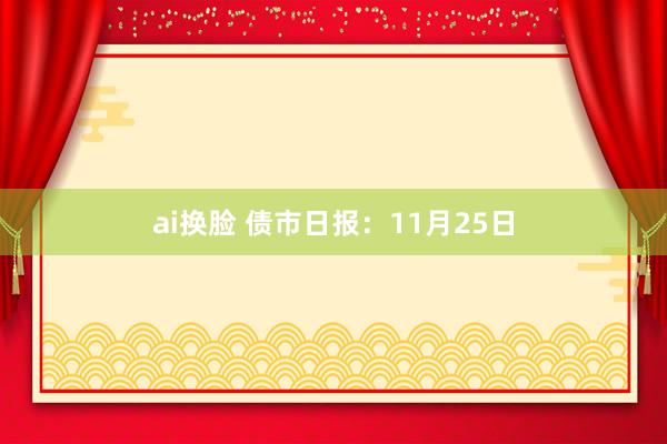 ai换脸 债市日报：11月25日