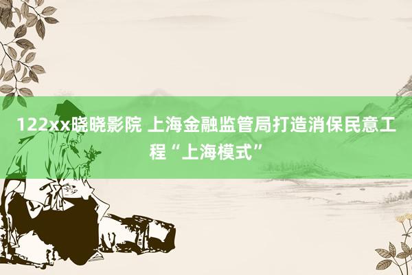 122xx晓晓影院 上海金融监管局打造消保民意工程“上海模式”