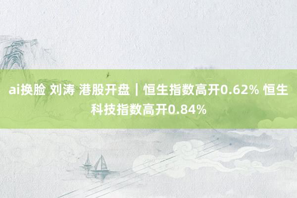 ai换脸 刘涛 港股开盘｜恒生指数高开0.62% 恒生科技指数高开0.84%