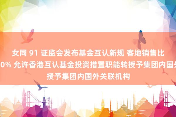 女同 91 证监会发布基金互认新规 客地销售比例放宽至80% 允许香港互认基金投资措置职能转授予集团内国外关联机构