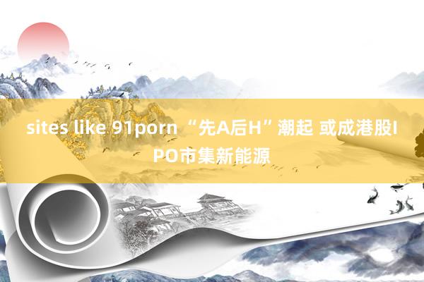 sites like 91porn “先A后H”潮起 或成港股IPO市集新能源