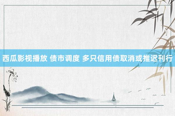 西瓜影视播放 债市调度 多只信用债取消或推迟刊行