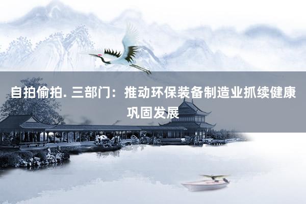 自拍偷拍. 三部门：推动环保装备制造业抓续健康巩固发展