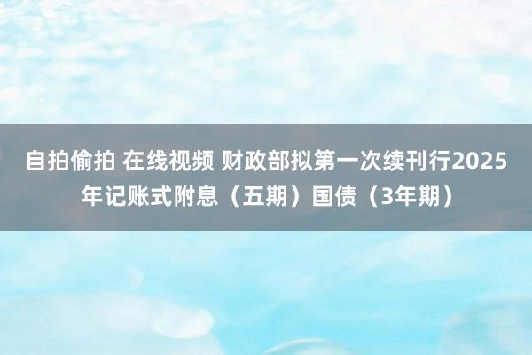 自拍偷拍 在线视频 财政部拟第一次续刊行2025年记账式附息（五期）国债（3年期）