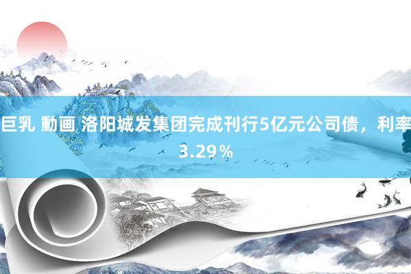 巨乳 動画 洛阳城发集团完成刊行5亿元公司债，利率3.29％