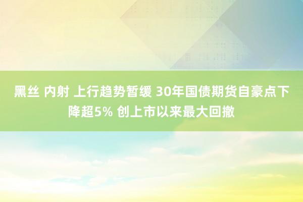 黑丝 内射 上行趋势暂缓 30年国债期货自豪点下降超5% 创上市以来最大回撤