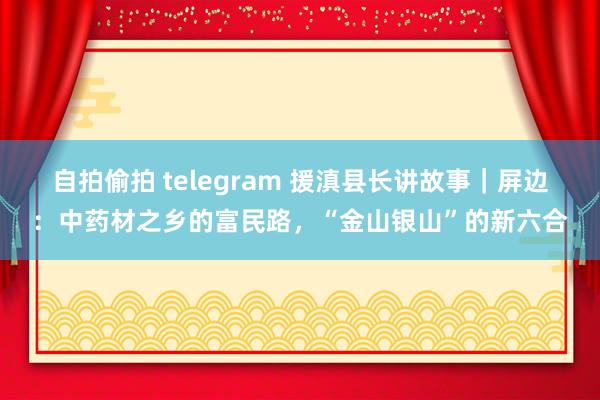自拍偷拍 telegram 援滇县长讲故事｜屏边：中药材之乡的富民路，“金山银山”的新六合
