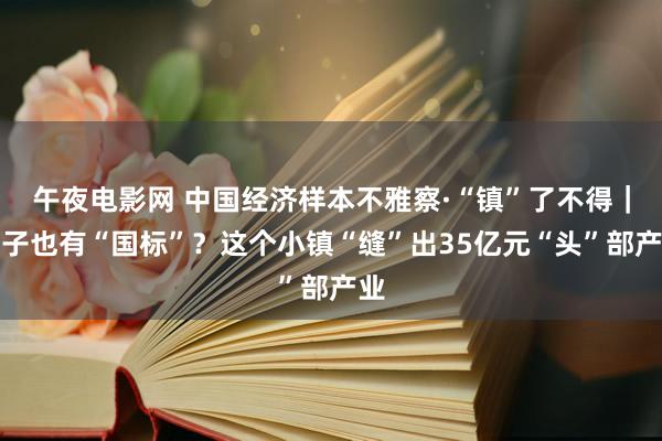 午夜电影网 中国经济样本不雅察·“镇”了不得｜帽子也有“国标”？这个小镇“缝”出35亿元“头”部产业