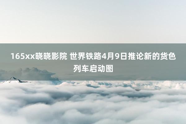 165xx晓晓影院 世界铁路4月9日推论新的货色列车启动图