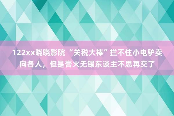 122xx晓晓影院 “关税大棒”拦不住小电驴卖向各人，但是膏火无锡东谈主不思再交了