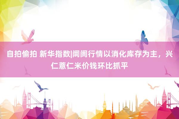 自拍偷拍 新华指数|阛阓行情以消化库存为主，兴仁薏仁米价钱环比抓平