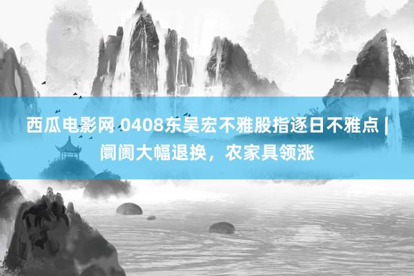西瓜电影网 0408东吴宏不雅股指逐日不雅点 |阛阓大幅退换，农家具领涨