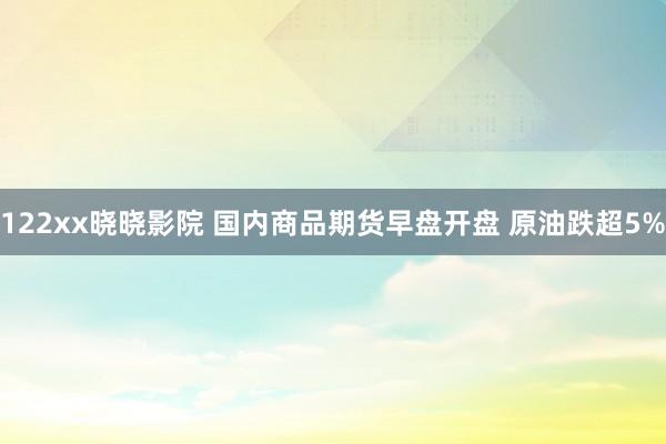 122xx晓晓影院 国内商品期货早盘开盘 原油跌超5%
