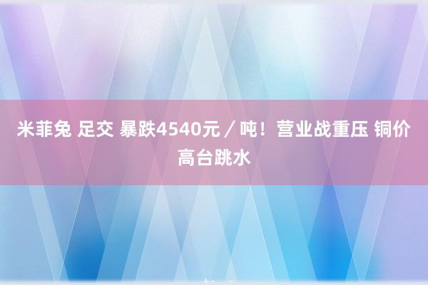 米菲兔 足交 暴跌4540元／吨！营业战重压 铜价高台跳水
